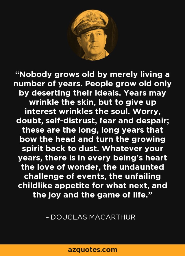 Nobody grows old by merely living a number of years. People grow old only by deserting their ideals. Years may wrinkle the skin, but to give up interest wrinkles the soul. Worry, doubt, self-distrust, fear and despair; these are the long, long years that bow the head and turn the growing spirit back to dust. Whatever your years, there is in every being's heart the love of wonder, the undaunted challenge of events, the unfailing childlike appetite for what next, and the joy and the game of life. - Douglas MacArthur