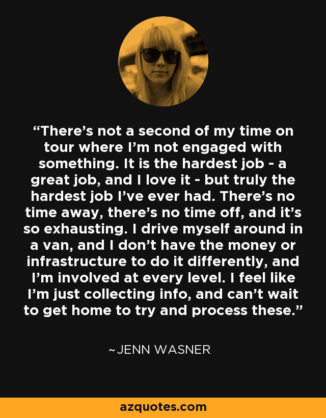 There's not a second of my time on tour where I'm not engaged with something. It is the hardest job - a great job, and I love it - but truly the hardest job I've ever had. There's no time away, there's no time off, and it's so exhausting. I drive myself around in a van, and I don't have the money or infrastructure to do it differently, and I'm involved at every level. I feel like I'm just collecting info, and can't wait to get home to try and process these. - Jenn Wasner