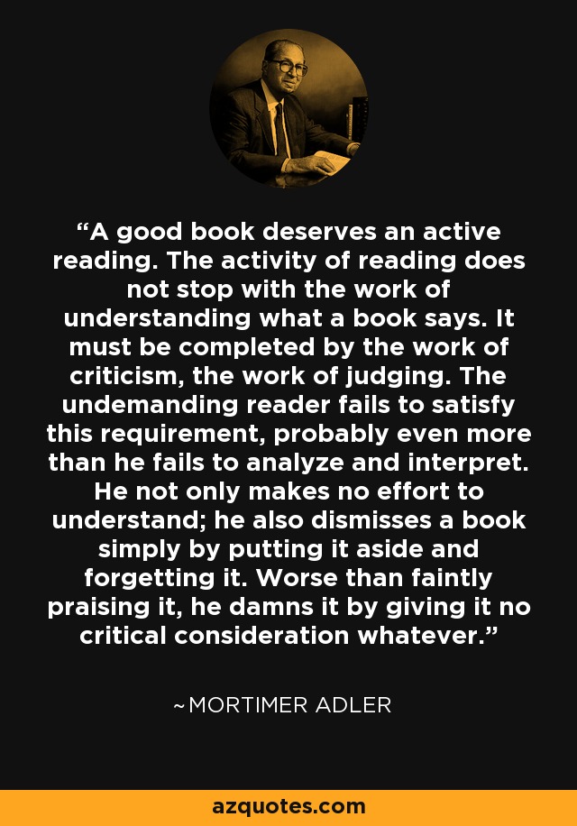 A good book deserves an active reading. The activity of reading does not stop with the work of understanding what a book says. It must be completed by the work of criticism, the work of judging. The undemanding reader fails to satisfy this requirement, probably even more than he fails to analyze and interpret. He not only makes no effort to understand; he also dismisses a book simply by putting it aside and forgetting it. Worse than faintly praising it, he damns it by giving it no critical consideration whatever. - Mortimer Adler