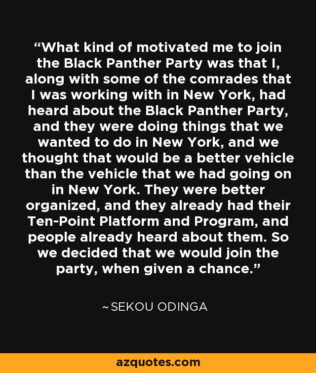 What kind of motivated me to join the Black Panther Party was that I, along with some of the comrades that I was working with in New York, had heard about the Black Panther Party, and they were doing things that we wanted to do in New York, and we thought that would be a better vehicle than the vehicle that we had going on in New York. They were better organized, and they already had their Ten-Point Platform and Program, and people already heard about them. So we decided that we would join the party, when given a chance. - Sekou Odinga