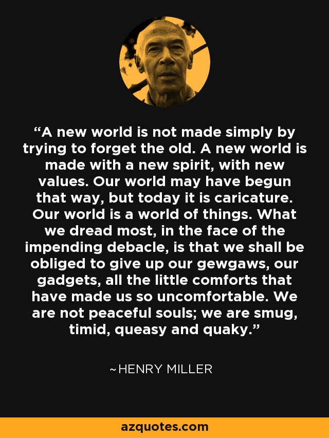 A new world is not made simply by trying to forget the old. A new world is made with a new spirit, with new values. Our world may have begun that way, but today it is caricature. Our world is a world of things. What we dread most, in the face of the impending debacle, is that we shall be obliged to give up our gewgaws, our gadgets, all the little comforts that have made us so uncomfortable. We are not peaceful souls; we are smug, timid, queasy and quaky. - Henry Miller