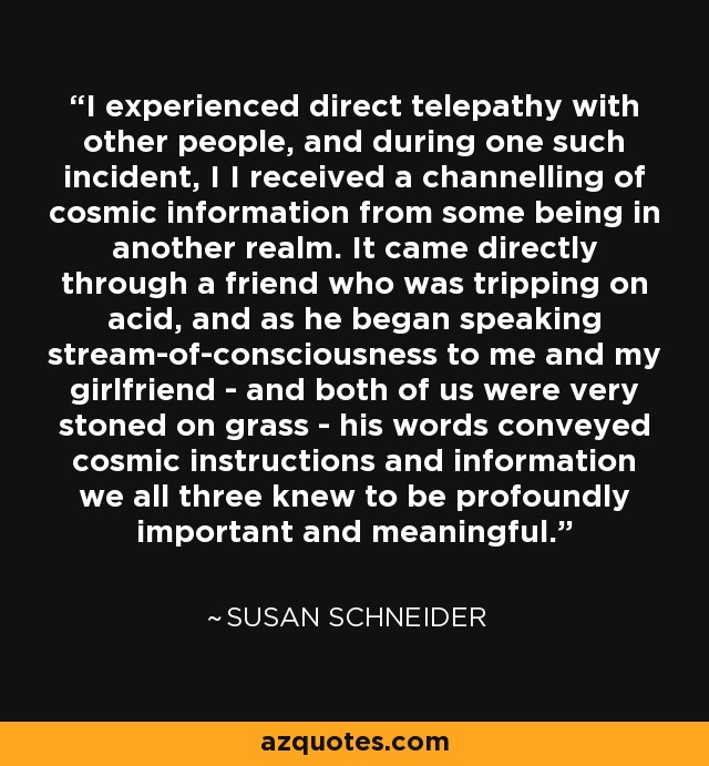 I experienced direct telepathy with other people, and during one such incident, I I received a channelling of cosmic information from some being in another realm. It came directly through a friend who was tripping on acid, and as he began speaking stream-of-consciousness to me and my girlfriend - and both of us were very stoned on grass - his words conveyed cosmic instructions and information we all three knew to be profoundly important and meaningful. - Susan Schneider