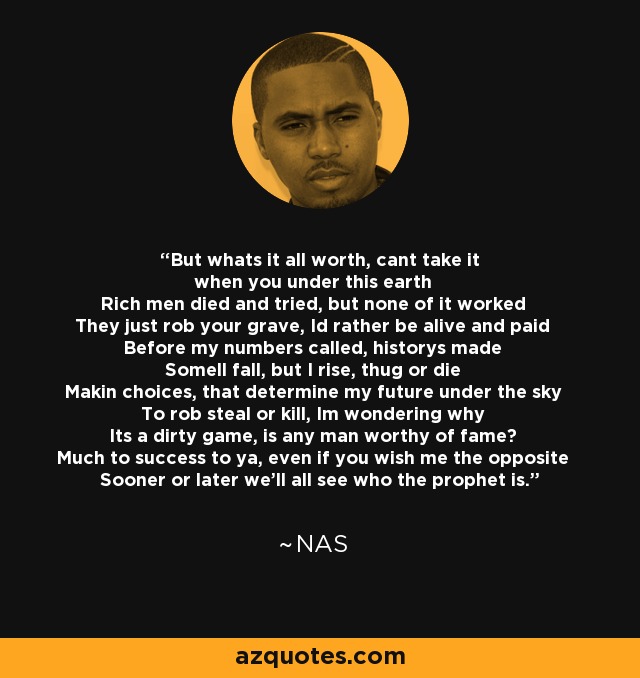 But whats it all worth, cant take it when you under this earth Rich men died and tried, but none of it worked They just rob your grave, Id rather be alive and paid Before my numbers called, historys made Somell fall, but I rise, thug or die Makin choices, that determine my future under the sky To rob steal or kill, Im wondering why Its a dirty game, is any man worthy of fame? Much to success to ya, even if you wish me the opposite Sooner or later we'll all see who the prophet is. - Nas