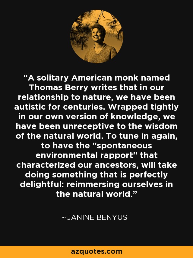 A solitary American monk named Thomas Berry writes that in our relationship to nature, we have been autistic for centuries. Wrapped tightly in our own version of knowledge, we have been unreceptive to the wisdom of the natural world. To tune in again, to have the 