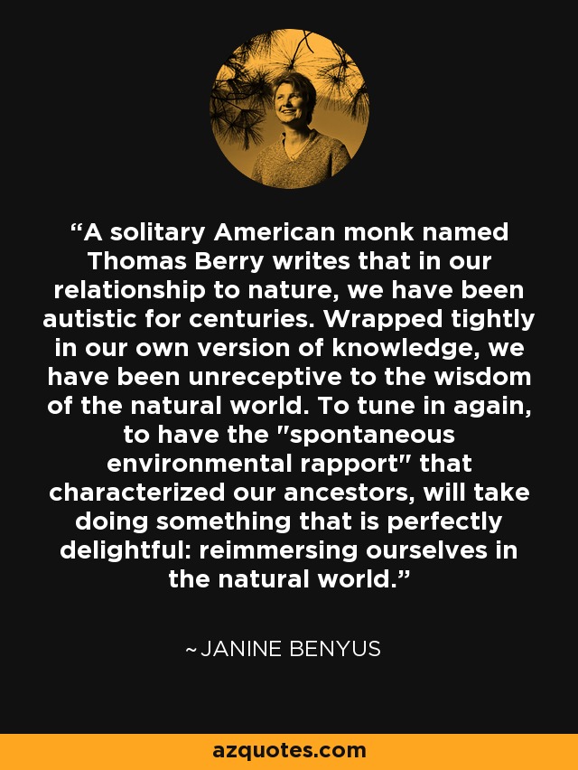 A solitary American monk named Thomas Berry writes that in our relationship to nature, we have been autistic for centuries. Wrapped tightly in our own version of knowledge, we have been unreceptive to the wisdom of the natural world. To tune in again, to have the 
