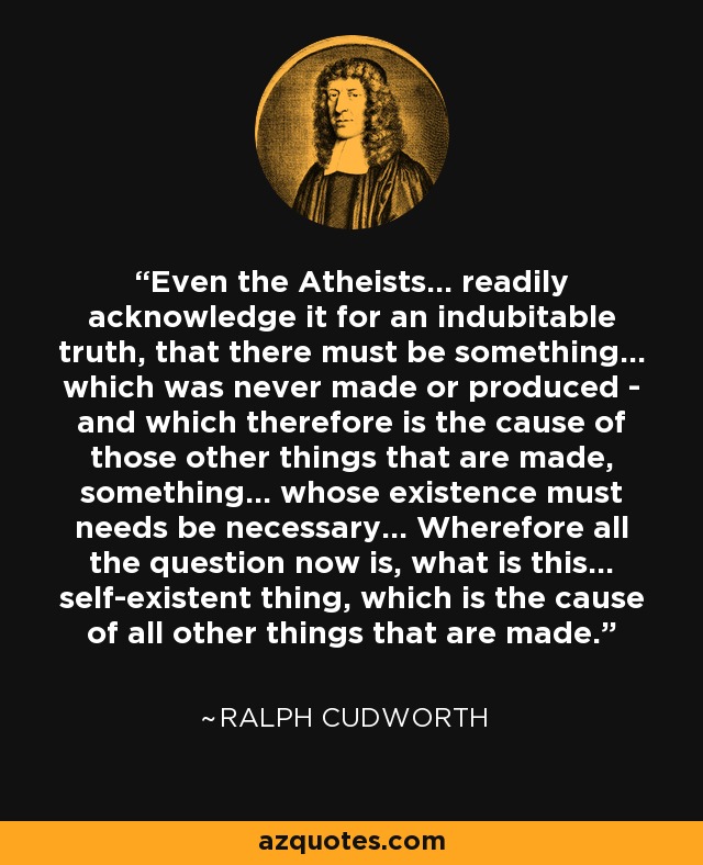 Even the Atheists... readily acknowledge it for an indubitable truth, that there must be something... which was never made or produced - and which therefore is the cause of those other things that are made, something... whose existence must needs be necessary... Wherefore all the question now is, what is this... self-existent thing, which is the cause of all other things that are made. - Ralph Cudworth