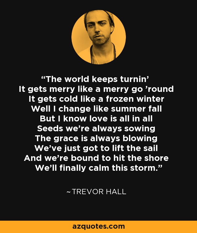 The world keeps turnin' It gets merry like a merry go 'round It gets cold like a frozen winter Well I change like summer fall But I know love is all in all Seeds we're always sowing The grace is always blowing We've just got to lift the sail And we're bound to hit the shore We'll finally calm this storm. - Trevor Hall