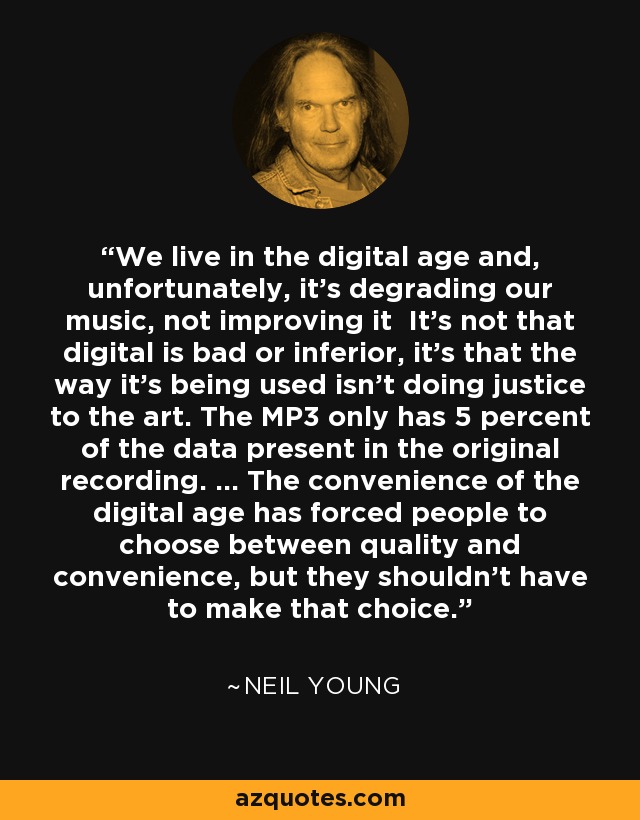 We live in the digital age and, unfortunately, it’s degrading our music, not improving it It’s not that digital is bad or inferior, it’s that the way it’s being used isn’t doing justice to the art. The MP3 only has 5 percent of the data present in the original recording. … The convenience of the digital age has forced people to choose between quality and convenience, but they shouldn’t have to make that choice. - Neil Young