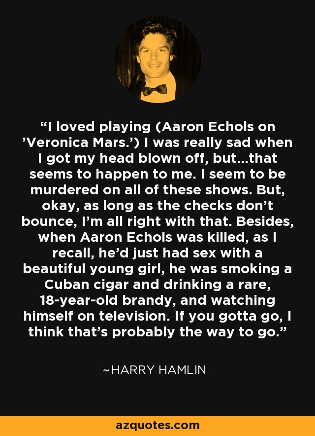 I loved playing (Aaron Echols on 'Veronica Mars.') I was really sad when I got my head blown off, but...that seems to happen to me. I seem to be murdered on all of these shows. But, okay, as long as the checks don't bounce, I'm all right with that. Besides, when Aaron Echols was killed, as I recall, he'd just had sex with a beautiful young girl, he was smoking a Cuban cigar and drinking a rare, 18-year-old brandy, and watching himself on television. If you gotta go, I think that's probably the way to go. - Harry Hamlin