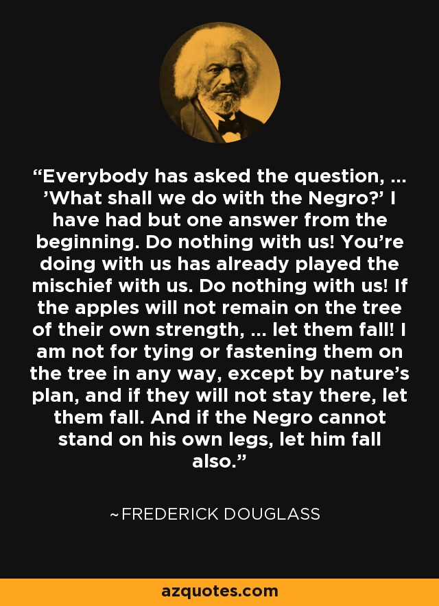 Everybody has asked the question, ... 'What shall we do with the Negro?' I have had but one answer from the beginning. Do nothing with us! You're doing with us has already played the mischief with us. Do nothing with us! If the apples will not remain on the tree of their own strength, ... let them fall! I am not for tying or fastening them on the tree in any way, except by nature's plan, and if they will not stay there, let them fall. And if the Negro cannot stand on his own legs, let him fall also. - Frederick Douglass