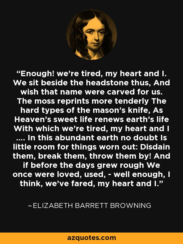 Enough! we're tired, my heart and I. We sit beside the headstone thus, And wish that name were carved for us. The moss reprints more tenderly The hard types of the mason's knife, As Heaven's sweet life renews earth's life With which we're tired, my heart and I .... In this abundant earth no doubt Is little room for things worn out: Disdain them, break them, throw them by! And if before the days grew rough We once were loved, used, - well enough, I think, we've fared, my heart and I. - Elizabeth Barrett Browning