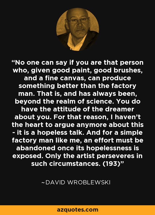 No one can say if you are that person who, given good paint, good brushes, and a fine canvas, can produce something better than the factory man. That is, and has always been, beyond the realm of science. You do have the attitude of the dreamer about you. For that reason, I haven't the heart to argue anymore about this - it is a hopeless talk. And for a simple factory man like me, an effort must be abandoned once its hopelessness is exposed. Only the artist perseveres in such circumstances. (193) - David Wroblewski