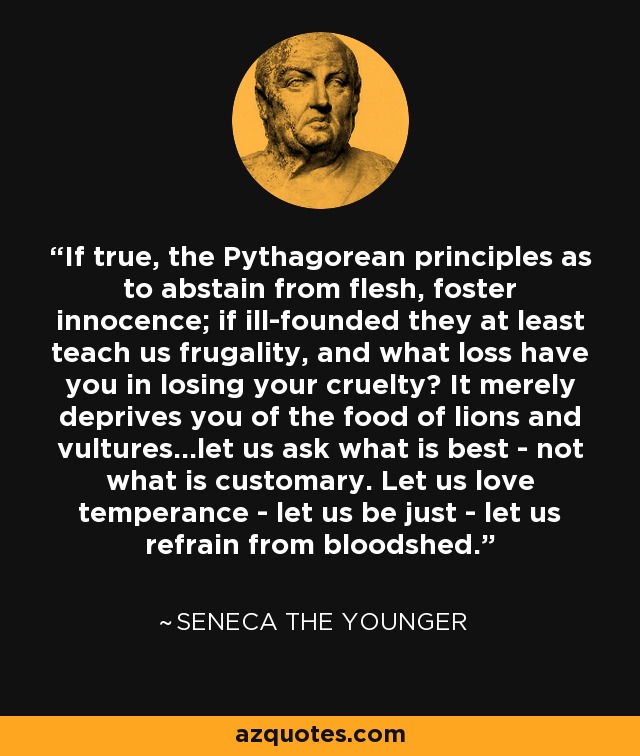 If true, the Pythagorean principles as to abstain from flesh, foster innocence; if ill-founded they at least teach us frugality, and what loss have you in losing your cruelty? It merely deprives you of the food of lions and vultures...let us ask what is best - not what is customary. Let us love temperance - let us be just - let us refrain from bloodshed. - Seneca the Younger