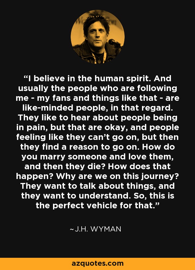 I believe in the human spirit. And usually the people who are following me - my fans and things like that - are like-minded people, in that regard. They like to hear about people being in pain, but that are okay, and people feeling like they can't go on, but then they find a reason to go on. How do you marry someone and love them, and then they die? How does that happen? Why are we on this journey? They want to talk about things, and they want to understand. So, this is the perfect vehicle for that. - J.H. Wyman