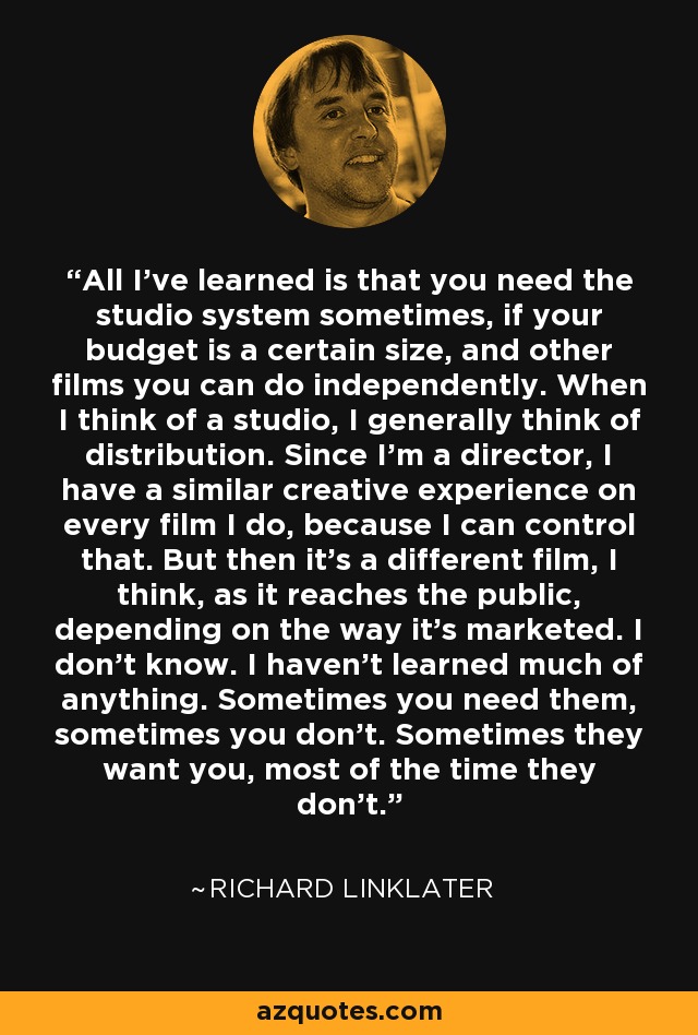 All I've learned is that you need the studio system sometimes, if your budget is a certain size, and other films you can do independently. When I think of a studio, I generally think of distribution. Since I'm a director, I have a similar creative experience on every film I do, because I can control that. But then it's a different film, I think, as it reaches the public, depending on the way it's marketed. I don't know. I haven't learned much of anything. Sometimes you need them, sometimes you don't. Sometimes they want you, most of the time they don't. - Richard Linklater