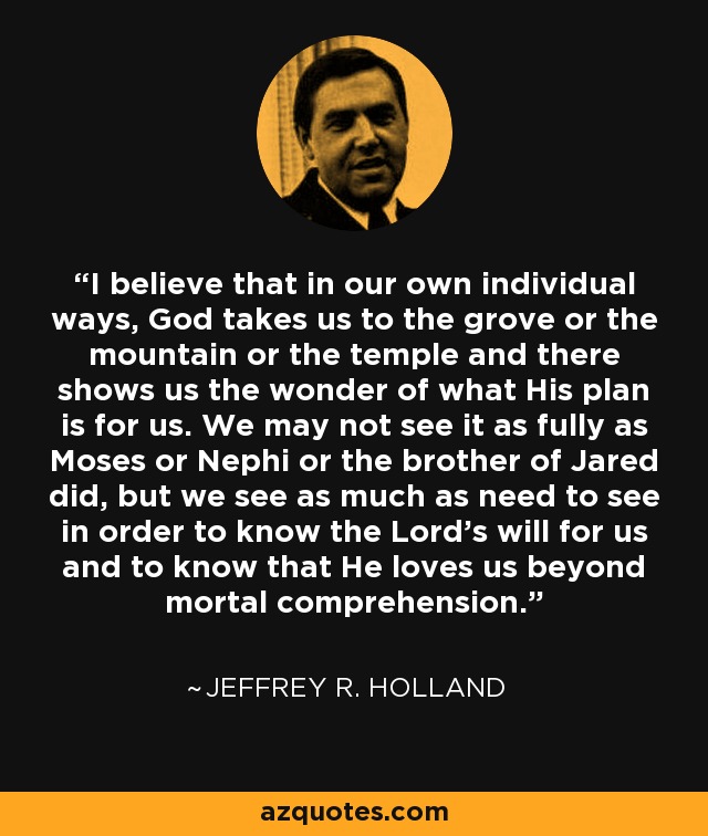 I believe that in our own individual ways, God takes us to the grove or the mountain or the temple and there shows us the wonder of what His plan is for us. We may not see it as fully as Moses or Nephi or the brother of Jared did, but we see as much as need to see in order to know the Lord's will for us and to know that He loves us beyond mortal comprehension. - Jeffrey R. Holland