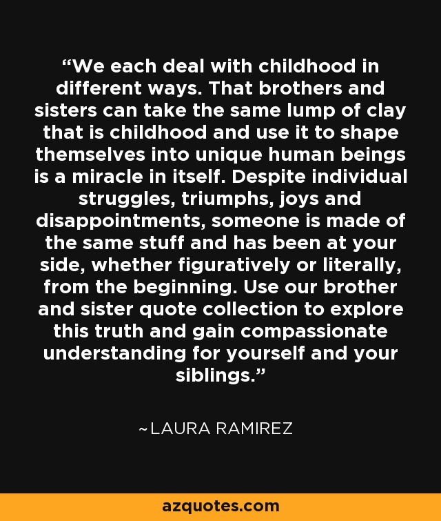 We each deal with childhood in different ways. That brothers and sisters can take the same lump of clay that is childhood and use it to shape themselves into unique human beings is a miracle in itself. Despite individual struggles, triumphs, joys and disappointments, someone is made of the same stuff and has been at your side, whether figuratively or literally, from the beginning. Use our brother and sister quote collection to explore this truth and gain compassionate understanding for yourself and your siblings. - Laura Ramirez