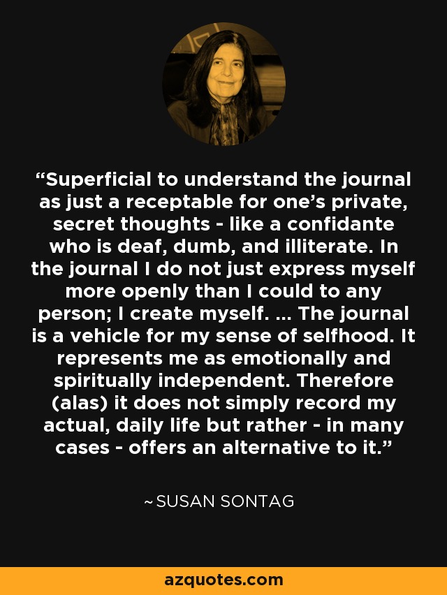 Superficial to understand the journal as just a receptable for one's private, secret thoughts - like a confidante who is deaf, dumb, and illiterate. In the journal I do not just express myself more openly than I could to any person; I create myself. ... The journal is a vehicle for my sense of selfhood. It represents me as emotionally and spiritually independent. Therefore (alas) it does not simply record my actual, daily life but rather - in many cases - offers an alternative to it. - Susan Sontag
