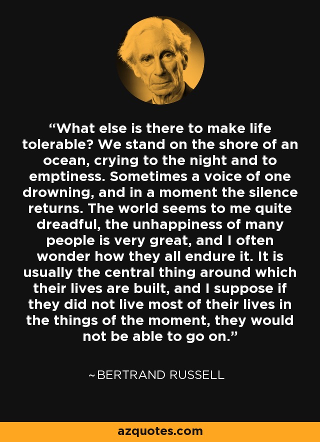 What else is there to make life tolerable? We stand on the shore of an ocean, crying to the night and to emptiness. Sometimes a voice of one drowning, and in a moment the silence returns. The world seems to me quite dreadful, the unhappiness of many people is very great, and I often wonder how they all endure it. It is usually the central thing around which their lives are built, and I suppose if they did not live most of their lives in the things of the moment, they would not be able to go on. - Bertrand Russell