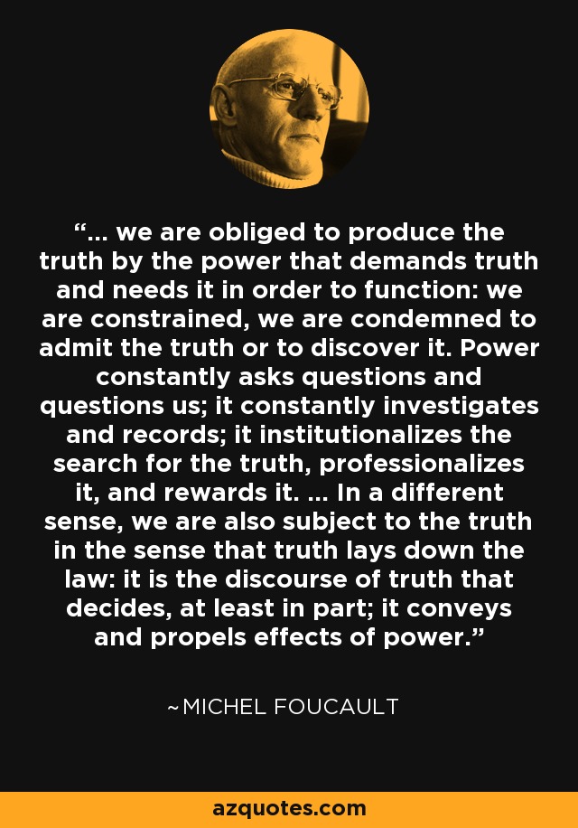 ... we are obliged to produce the truth by the power that demands truth and needs it in order to function: we are constrained, we are condemned to admit the truth or to discover it. Power constantly asks questions and questions us; it constantly investigates and records; it institutionalizes the search for the truth, professionalizes it, and rewards it. ... In a different sense, we are also subject to the truth in the sense that truth lays down the law: it is the discourse of truth that decides, at least in part; it conveys and propels effects of power. - Michel Foucault