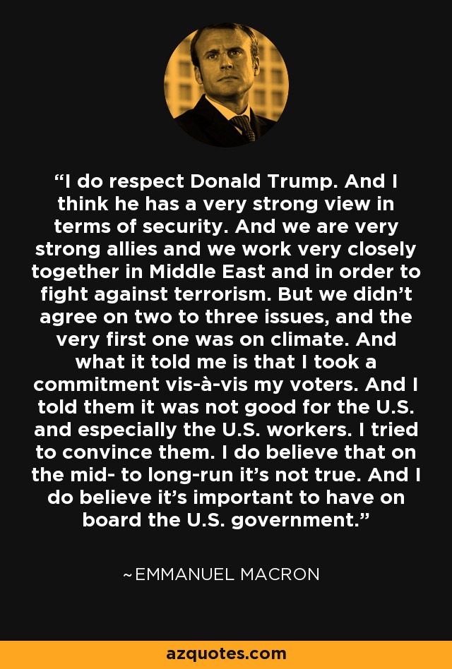 I do respect Donald Trump. And I think he has a very strong view in terms of security. And we are very strong allies and we work very closely together in Middle East and in order to fight against terrorism. But we didn't agree on two to three issues, and the very first one was on climate. And what it told me is that I took a commitment vis-à-vis my voters. And I told them it was not good for the U.S. and especially the U.S. workers. I tried to convince them. I do believe that on the mid- to long-run it's not true. And I do believe it's important to have on board the U.S. government. - Emmanuel Macron