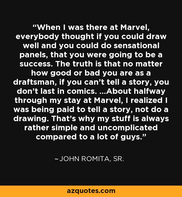 When I was there at Marvel, everybody thought if you could draw well and you could do sensational panels, that you were going to be a success. The truth is that no matter how good or bad you are as a draftsman, if you can't tell a story, you don't last in comics. ...About halfway through my stay at Marvel, I realized I was being paid to tell a story, not do a drawing. That's why my stuff is always rather simple and uncomplicated compared to a lot of guys. - John Romita, Sr.