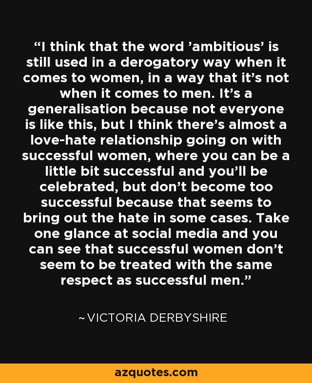 I think that the word 'ambitious' is still used in a derogatory way when it comes to women, in a way that it's not when it comes to men. It's a generalisation because not everyone is like this, but I think there's almost a love-hate relationship going on with successful women, where you can be a little bit successful and you'll be celebrated, but don't become too successful because that seems to bring out the hate in some cases. Take one glance at social media and you can see that successful women don't seem to be treated with the same respect as successful men. - Victoria Derbyshire