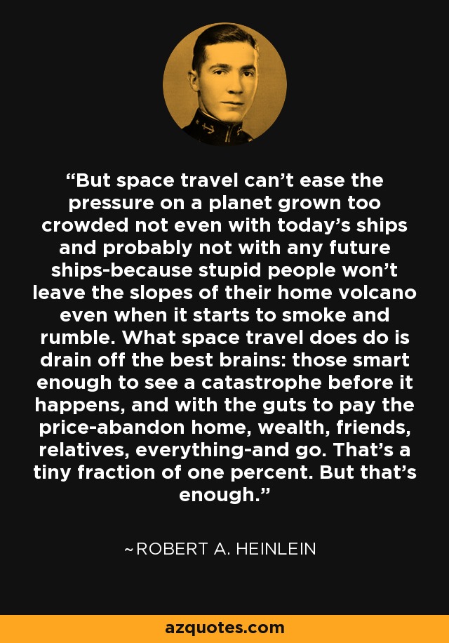 But space travel can't ease the pressure on a planet grown too crowded not even with today's ships and probably not with any future ships-because stupid people won't leave the slopes of their home volcano even when it starts to smoke and rumble. What space travel does do is drain off the best brains: those smart enough to see a catastrophe before it happens, and with the guts to pay the price-abandon home, wealth, friends, relatives, everything-and go. That's a tiny fraction of one percent. But that's enough. - Robert A. Heinlein