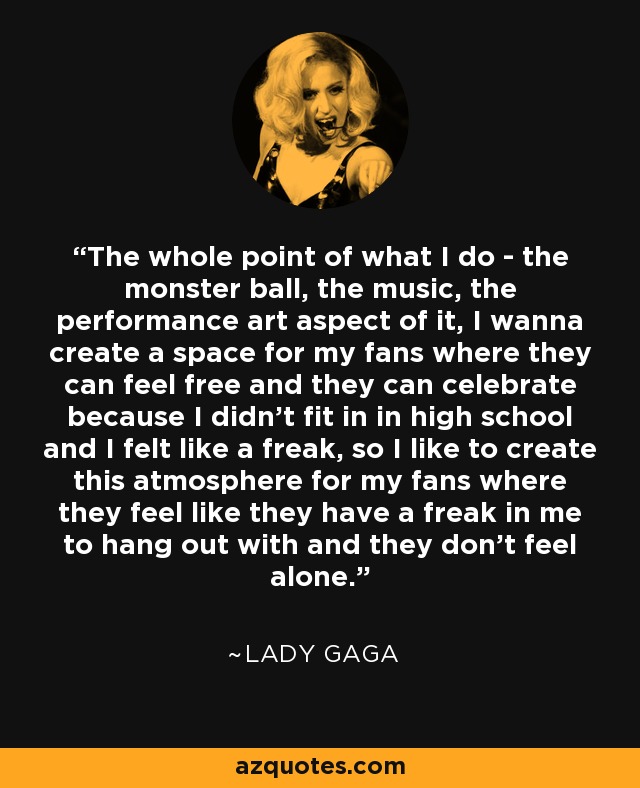 The whole point of what I do - the monster ball, the music, the performance art aspect of it, I wanna create a space for my fans where they can feel free and they can celebrate because I didn't fit in in high school and I felt like a freak, so I like to create this atmosphere for my fans where they feel like they have a freak in me to hang out with and they don't feel alone. - Lady Gaga