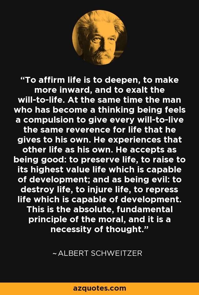 To affirm life is to deepen, to make more inward, and to exalt the will-to-life. At the same time the man who has become a thinking being feels a compulsion to give every will-to-live the same reverence for life that he gives to his own. He experiences that other life as his own. He accepts as being good: to preserve life, to raise to its highest value life which is capable of development; and as being evil: to destroy life, to injure life, to repress life which is capable of development. This is the absolute, fundamental principle of the moral, and it is a necessity of thought. - Albert Schweitzer