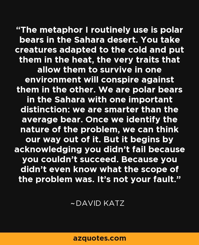 The metaphor I routinely use is polar bears in the Sahara desert. You take creatures adapted to the cold and put them in the heat, the very traits that allow them to survive in one environment will conspire against them in the other. We are polar bears in the Sahara with one important distinction: we are smarter than the average bear. Once we identify the nature of the problem, we can think our way out of it. But it begins by acknowledging you didn't fail because you couldn't succeed. Because you didn't even know what the scope of the problem was. It's not your fault. - David Katz