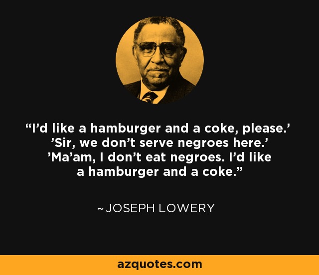 'I'd like a hamburger and a coke, please.' 'Sir, we don't serve negroes here.' 'Ma'am, I don't eat negroes. I'd like a hamburger and a coke.' - Joseph Lowery