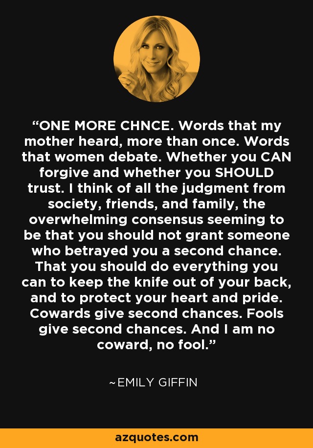 ONE MORE CHNCE. Words that my mother heard, more than once. Words that women debate. Whether you CAN forgive and whether you SHOULD trust. I think of all the judgment from society, friends, and family, the overwhelming consensus seeming to be that you should not grant someone who betrayed you a second chance. That you should do everything you can to keep the knife out of your back, and to protect your heart and pride. Cowards give second chances. Fools give second chances. And I am no coward, no fool. - Emily Giffin