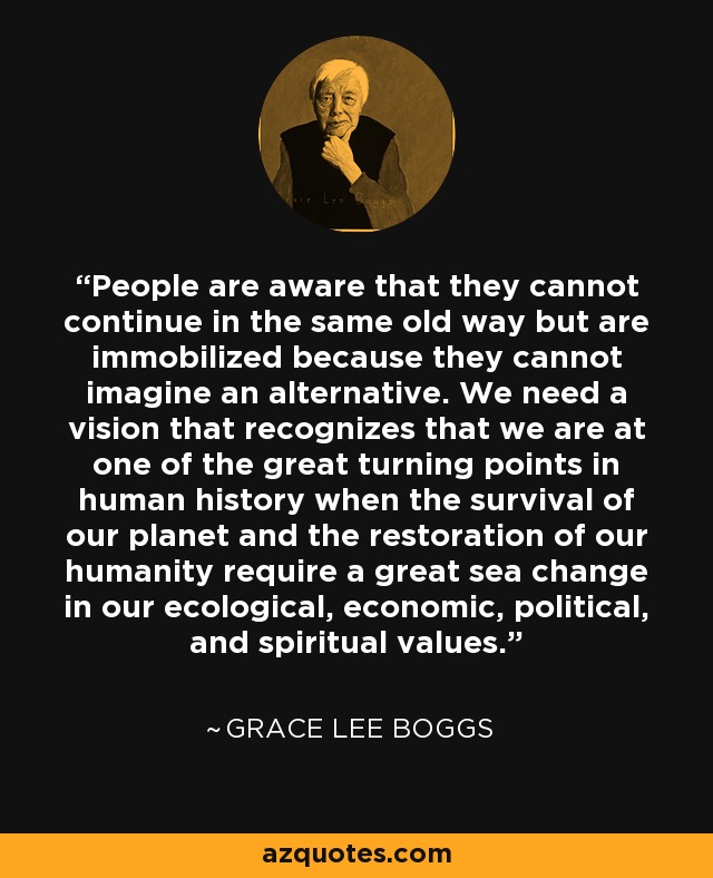 People are aware that they cannot continue in the same old way but are immobilized because they cannot imagine an alternative. We need a vision that recognizes that we are at one of the great turning points in human history when the survival of our planet and the restoration of our humanity require a great sea change in our ecological, economic, political, and spiritual values. - Grace Lee Boggs