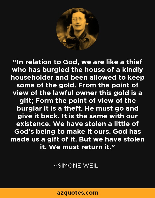 In relation to God, we are like a thief who has burgled the house of a kindly householder and been allowed to keep some of the gold. From the point of view of the lawful owner this gold is a gift; Form the point of view of the burglar it is a theft. He must go and give it back. It is the same with our existence. We have stolen a little of God's being to make it ours. God has made us a gift of it. But we have stolen it. We must return it. - Simone Weil
