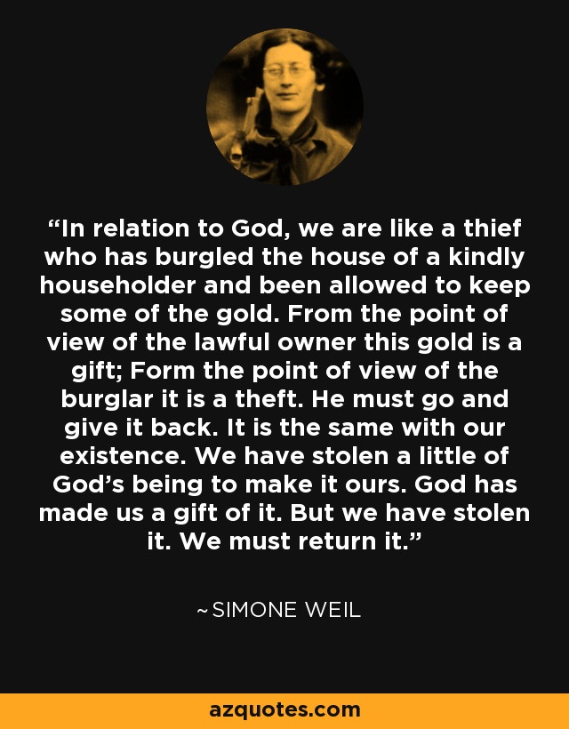 In relation to God, we are like a thief who has burgled the house of a kindly householder and been allowed to keep some of the gold. From the point of view of the lawful owner this gold is a gift; Form the point of view of the burglar it is a theft. He must go and give it back. It is the same with our existence. We have stolen a little of God's being to make it ours. God has made us a gift of it. But we have stolen it. We must return it. - Simone Weil