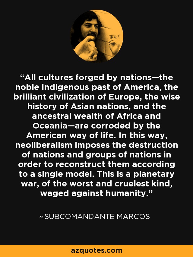 All cultures forged by nations—the noble indigenous past of America, the brilliant civilization of Europe, the wise history of Asian nations, and the ancestral wealth of Africa and Oceania—are corroded by the American way of life. In this way, neoliberalism imposes the destruction of nations and groups of nations in order to reconstruct them according to a single model. This is a planetary war, of the worst and cruelest kind, waged against humanity. - Subcomandante Marcos