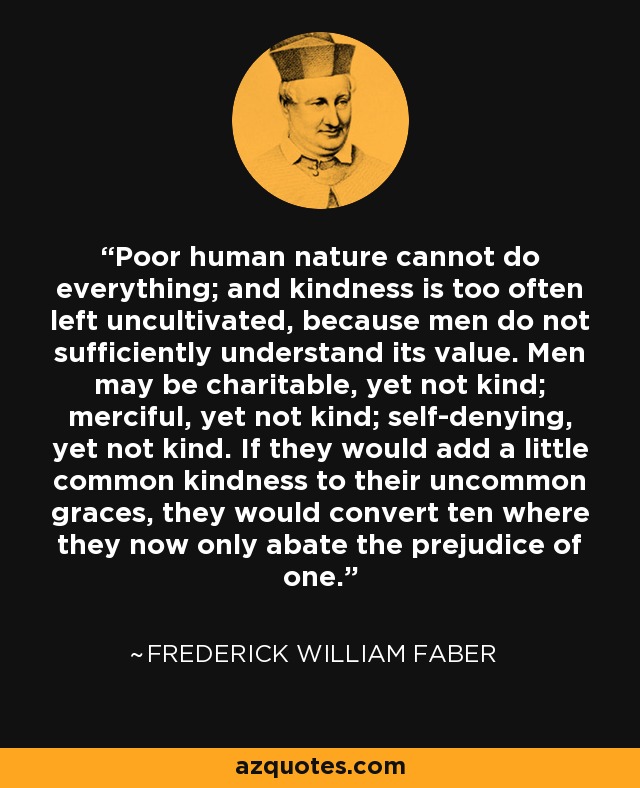 Poor human nature cannot do everything; and kindness is too often left uncultivated, because men do not sufficiently understand its value. Men may be charitable, yet not kind; merciful, yet not kind; self-denying, yet not kind. If they would add a little common kindness to their uncommon graces, they would convert ten where they now only abate the prejudice of one. - Frederick William Faber