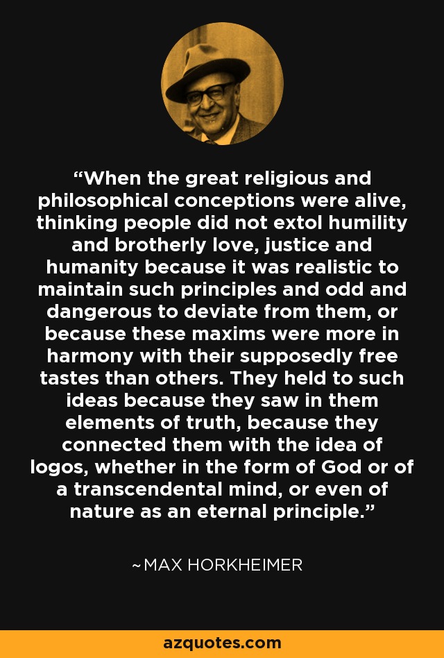 When the great religious and philosophical conceptions were alive, thinking people did not extol humility and brotherly love, justice and humanity because it was realistic to maintain such principles and odd and dangerous to deviate from them, or because these maxims were more in harmony with their supposedly free tastes than others. They held to such ideas because they saw in them elements of truth, because they connected them with the idea of logos, whether in the form of God or of a transcendental mind, or even of nature as an eternal principle. - Max Horkheimer