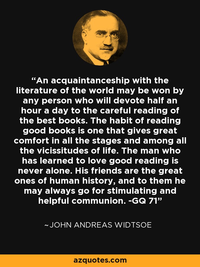 An acquaintanceship with the literature of the world may be won by any person who will devote half an hour a day to the careful reading of the best books. The habit of reading good books is one that gives great comfort in all the stages and among all the vicissitudes of life. The man who has learned to love good reading is never alone. His friends are the great ones of human history, and to them he may always go for stimulating and helpful communion. -GQ 71 - John Andreas Widtsoe