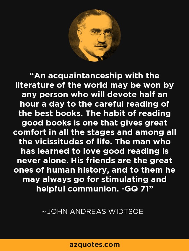 An acquaintanceship with the literature of the world may be won by any person who will devote half an hour a day to the careful reading of the best books. The habit of reading good books is one that gives great comfort in all the stages and among all the vicissitudes of life. The man who has learned to love good reading is never alone. His friends are the great ones of human history, and to them he may always go for stimulating and helpful communion. -GQ 71 - John Andreas Widtsoe