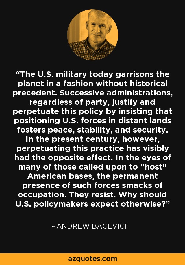 The U.S. military today garrisons the planet in a fashion without historical precedent. Successive administrations, regardless of party, justify and perpetuate this policy by insisting that positioning U.S. forces in distant lands fosters peace, stability, and security. In the present century, however, perpetuating this practice has visibly had the opposite effect. In the eyes of many of those called upon to 