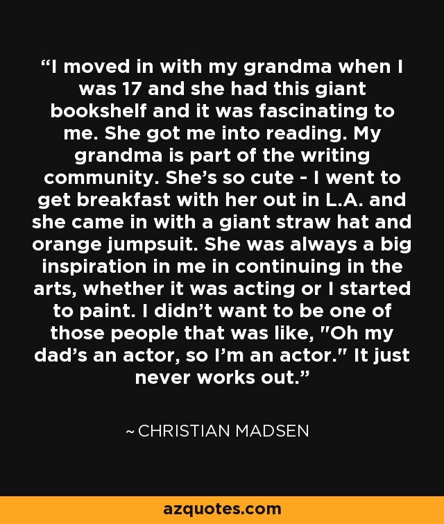 I moved in with my grandma when I was 17 and she had this giant bookshelf and it was fascinating to me. She got me into reading. My grandma is part of the writing community. She's so cute - I went to get breakfast with her out in L.A. and she came in with a giant straw hat and orange jumpsuit. She was always a big inspiration in me in continuing in the arts, whether it was acting or I started to paint. I didn't want to be one of those people that was like, 