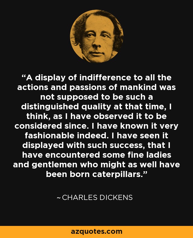 A display of indifference to all the actions and passions of mankind was not supposed to be such a distinguished quality at that time, I think, as I have observed it to be considered since. I have known it very fashionable indeed. I have seen it displayed with such success, that I have encountered some fine ladies and gentlemen who might as well have been born caterpillars. - Charles Dickens