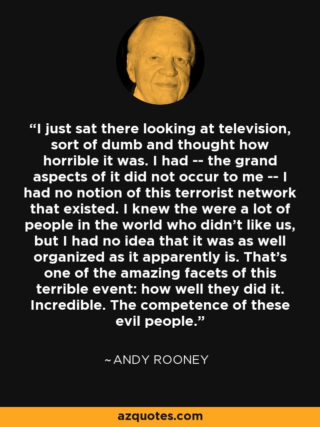 I just sat there looking at television, sort of dumb and thought how horrible it was. I had -- the grand aspects of it did not occur to me -- I had no notion of this terrorist network that existed. I knew the were a lot of people in the world who didn't like us, but I had no idea that it was as well organized as it apparently is. That's one of the amazing facets of this terrible event: how well they did it. Incredible. The competence of these evil people. - Andy Rooney