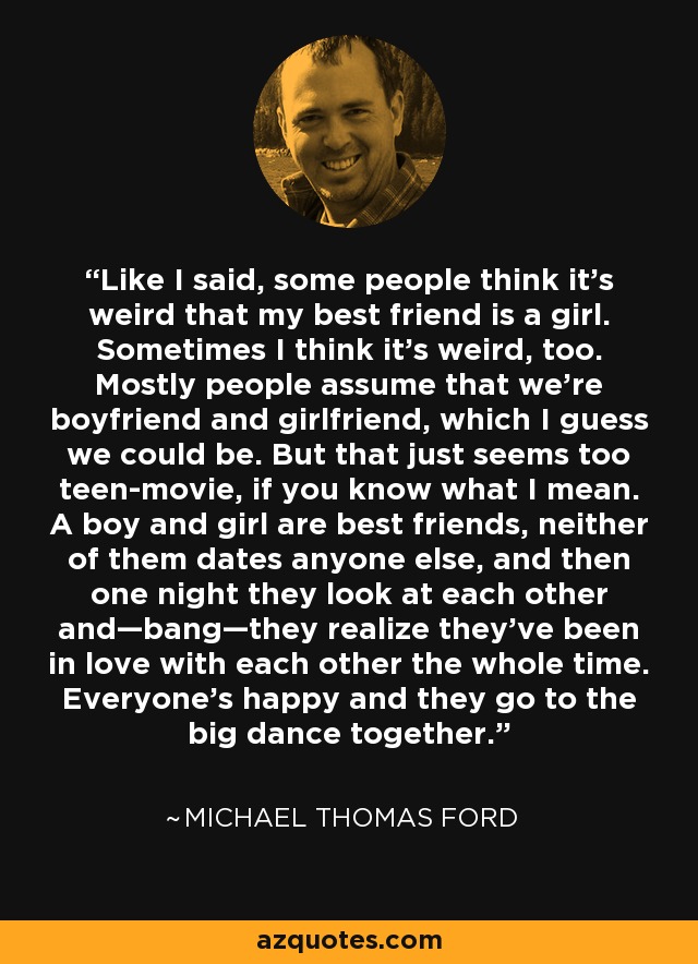Like I said, some people think it’s weird that my best friend is a girl. Sometimes I think it’s weird, too. Mostly people assume that we’re boyfriend and girlfriend, which I guess we could be. But that just seems too teen-movie, if you know what I mean. A boy and girl are best friends, neither of them dates anyone else, and then one night they look at each other and—bang—they realize they’ve been in love with each other the whole time. Everyone’s happy and they go to the big dance together. - Michael Thomas Ford
