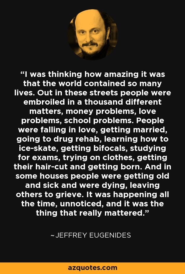 I was thinking how amazing it was that the world contained so many lives. Out in these streets people were embroiled in a thousand different matters, money problems, love problems, school problems. People were falling in love, getting married, going to drug rehab, learning how to ice-skate, getting bifocals, studying for exams, trying on clothes, getting their hair-cut and getting born. And in some houses people were getting old and sick and were dying, leaving others to grieve. It was happening all the time, unnoticed, and it was the thing that really mattered. - Jeffrey Eugenides