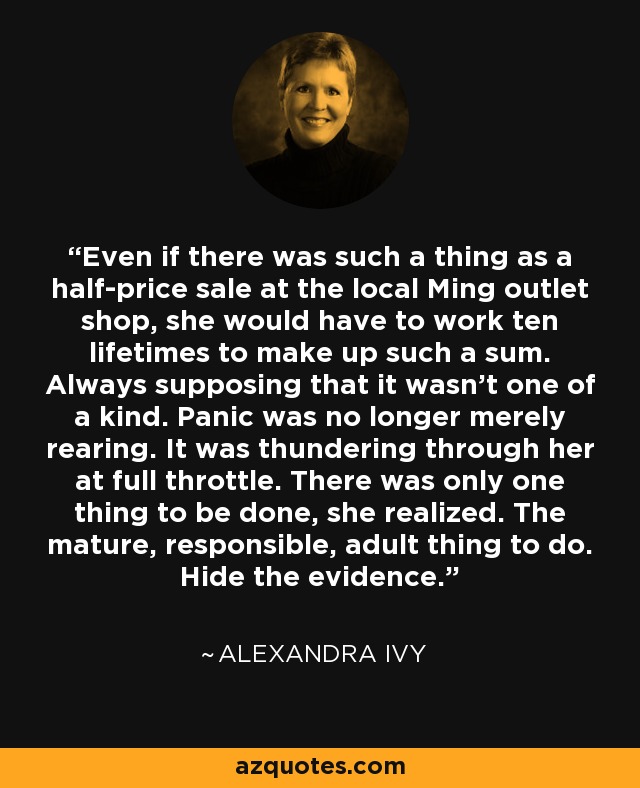 Even if there was such a thing as a half-price sale at the local Ming outlet shop, she would have to work ten lifetimes to make up such a sum. Always supposing that it wasn't one of a kind. Panic was no longer merely rearing. It was thundering through her at full throttle. There was only one thing to be done, she realized. The mature, responsible, adult thing to do. Hide the evidence. - Alexandra Ivy