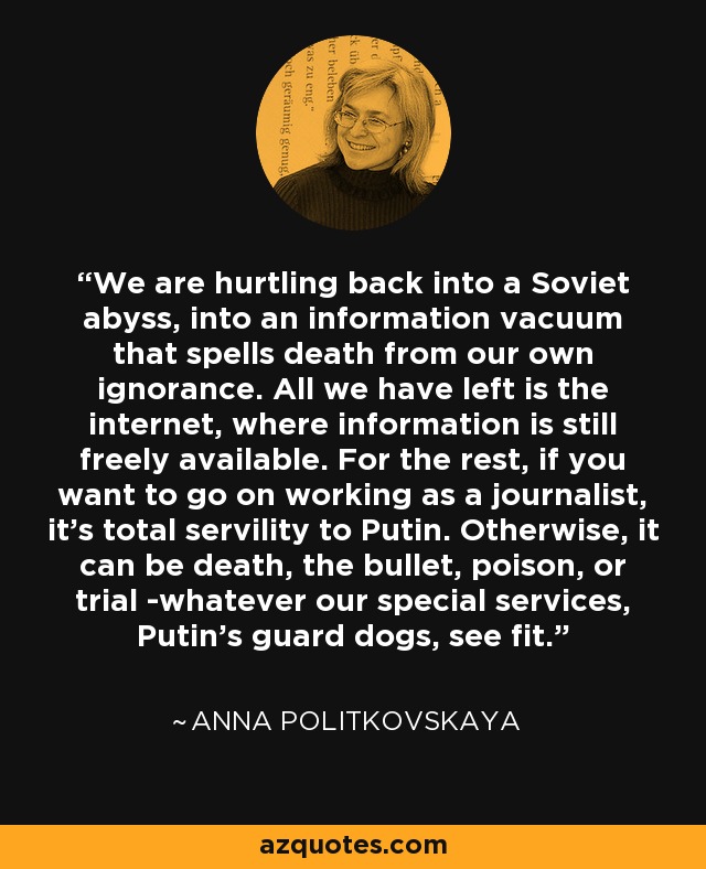 We are hurtling back into a Soviet abyss, into an information vacuum that spells death from our own ignorance. All we have left is the internet, where information is still freely available. For the rest, if you want to go on working as a journalist, it's total servility to Putin. Otherwise, it can be death, the bullet, poison, or trial -whatever our special services, Putin's guard dogs, see fit. - Anna Politkovskaya
