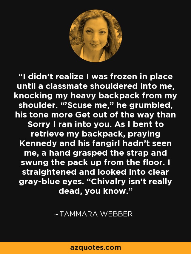 I didn’t realize I was frozen in place until a classmate shouldered into me, knocking my heavy backpack from my shoulder. “’Scuse me,” he grumbled, his tone more Get out of the way than Sorry I ran into you. As I bent to retrieve my backpack, praying Kennedy and his fangirl hadn’t seen me, a hand grasped the strap and swung the pack up from the floor. I straightened and looked into clear gray-blue eyes. “Chivalry isn’t really dead, you know. - Tammara Webber